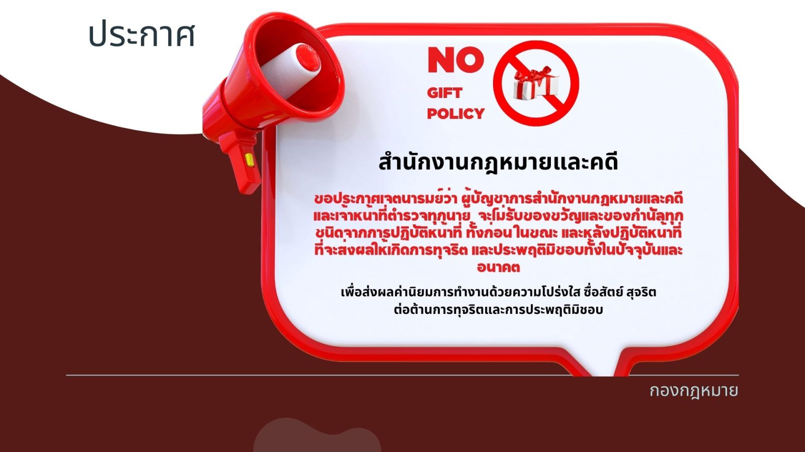 No Gift Policy สำนักงานกฎหมายและคดี ขอประกาศเจตนารมย์ว่า ผู้บัญชาการสำนักงานกฎหมายและคดี และเจ้าหน้าที่ตำรวจทุกนาย จะไม่รับของขวัญและของกำนัลทุกชนิดจากการปฏิบัติหน้าที่ ทั้งก่อน ในขณะ และหลังปฏิบัติหน้าที่ ที่จะส่งผลให้เกิดการทุจริต และประพฤติมิชอบทั